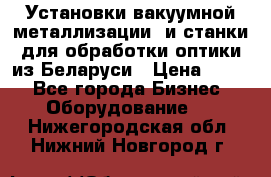 Установки вакуумной металлизации  и станки для обработки оптики из Беларуси › Цена ­ 100 - Все города Бизнес » Оборудование   . Нижегородская обл.,Нижний Новгород г.